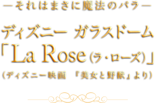 ―それはまさに魔法のバラ―ディズニー ガラスドーム「La Rose（ラ・ローズ）」（ディズニー映画 『美女と野獣』より）